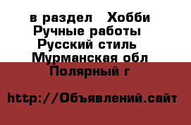  в раздел : Хобби. Ручные работы » Русский стиль . Мурманская обл.,Полярный г.